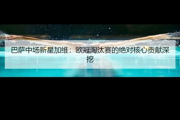 巴萨中场新星加维:欧冠淘汰赛的绝对核心贡献深挖