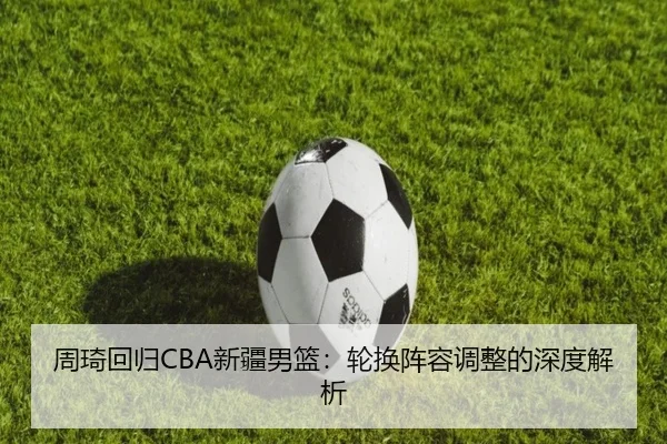 周琦回归CBA新疆男篮:轮换阵容调整的深度解析
